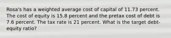 Rosa's has a weighted average cost of capital of 11.73 percent. The cost of equity is 15.8 percent and the pretax cost of debt is 7.6 percent. The tax rate is 21 percent. What is the target debt-equity ratio?