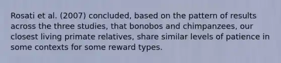 Rosati et al. (2007) concluded, based on the pattern of results across the three studies, that bonobos and chimpanzees, our closest living primate relatives, share similar levels of patience in some contexts for some reward types.