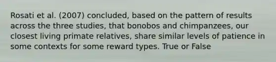 Rosati et al. (2007) concluded, based on the pattern of results across the three studies, that bonobos and chimpanzees, our closest living primate relatives, share similar levels of patience in some contexts for some reward types. True or False