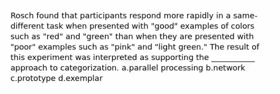 Rosch found that participants respond more rapidly in a same-different task when presented with "good" examples of colors such as "red" and "green" than when they are presented with "poor" examples such as "pink" and "light green." The result of this experiment was interpreted as supporting the ___________ approach to categorization. a.parallel processing b.network c.prototype d.exemplar