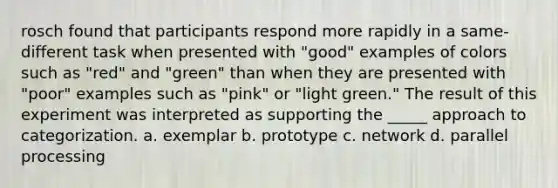 rosch found that participants respond more rapidly in a same-different task when presented with "good" examples of colors such as "red" and "green" than when they are presented with "poor" examples such as "pink" or "light green." The result of this experiment was interpreted as supporting the _____ approach to categorization. a. exemplar b. prototype c. network d. parallel processing