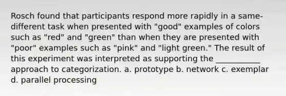 Rosch found that participants respond more rapidly in a same-different task when presented with "good" examples of colors such as "red" and "green" than when they are presented with "poor" examples such as "pink" and "light green." The result of this experiment was interpreted as supporting the ___________ approach to categorization. a. prototype b. network c. exemplar d. parallel processing