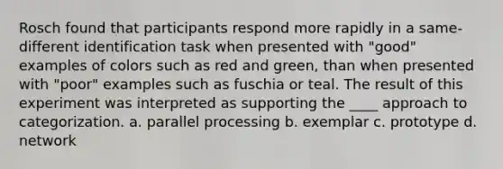 Rosch found that participants respond more rapidly in a same-different identification task when presented with "good" examples of colors such as red and green, than when presented with "poor" examples such as fuschia or teal. The result of this experiment was interpreted as supporting the ____ approach to categorization. a. parallel processing b. exemplar c. prototype d. network