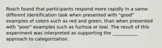 Rosch found that participants respond more rapidly in a same-different identification task when presented with "good" examples of colors such as red and green, than when presented with "poor" examples such as fuchsia or teal. The result of this experiment was interpreted as supporting the ___________ approach to categorization.