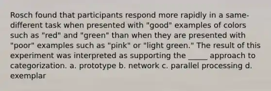 Rosch found that participants respond more rapidly in a same-different task when presented with "good" examples of colors such as "red" and "green" than when they are presented with "poor" examples such as "pink" or "light green." The result of this experiment was interpreted as supporting the _____ approach to categorization. a. prototype b. network c. parallel processing d. exemplar