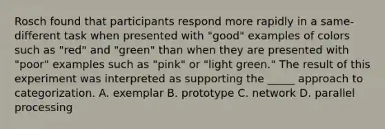 Rosch found that participants respond more rapidly in a same-different task when presented with "good" examples of colors such as "red" and "green" than when they are presented with "poor" examples such as "pink" or "light green." The result of this experiment was interpreted as supporting the _____ approach to categorization. A. exemplar B. prototype C. network D. parallel processing