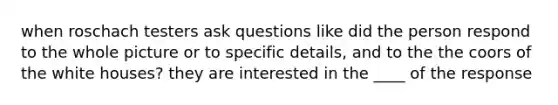 when roschach testers ask questions like did the person respond to the whole picture or to specific details, and to the the coors of the white houses? they are interested in the ____ of the response