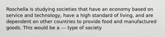 Roschella is studying societies that have an economy based on service and technology, have a high standard of living, and are dependent on other countries to provide food and manufactured goods. This would be a --- type of society