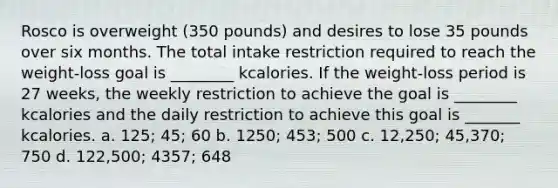 Rosco is overweight (350 pounds) and desires to lose 35 pounds over six months. The total intake restriction required to reach the weight-loss goal is ________ kcalories. If the weight-loss period is 27 weeks, the weekly restriction to achieve the goal is ________ kcalories and the daily restriction to achieve this goal is _______ kcalories. a. 125; 45; 60 b. 1250; 453; 500 c. 12,250; 45,370; 750 d. 122,500; 4357; 648