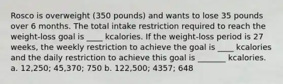 Rosco is overweight (350 pounds) and wants to lose 35 pounds over 6 months. The total intake restriction required to reach the weight-loss goal is ____ kcalories. If the weight-loss period is 27 weeks, the weekly restriction to achieve the goal is ____ kcalories and the daily restriction to achieve this goal is _______ kcalories. a. 12,250; 45,370; 750 b. 122,500; 4357; 648