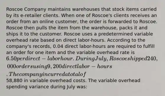 Roscoe Company maintains warehouses that stock items carried by its e-retailer clients. When one of Roscoe's clients receives an order from an online customer, the order is forwarded to Roscoe. Roscoe then pulls the item from the warehouse, packs it and ships it to the customer. Roscoe uses a predetermined variable overhead rate based on direct labor-hours. According to the company's records, 0.04 direct labor-hours are required to fulfill an order for one item and the variable overhead rate is 6.50 per direct-labor hour. During July, Roscoe shipped 240,000 orders using 9,200 direct labor-hours. The company incurred a total of58,880 in variable overhead costs. The variable overhead spending variance during July was: