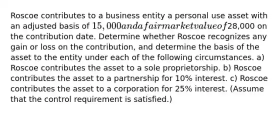 Roscoe contributes to a business entity a personal use asset with an adjusted basis of 15,000 and a fair market value of28,000 on the contribution date. Determine whether Roscoe recognizes any gain or loss on the contribution, and determine the basis of the asset to the entity under each of the following circumstances. a) Roscoe contributes the asset to a sole proprietorship. b) Roscoe contributes the asset to a partnership for 10% interest. c) Roscoe contributes the asset to a corporation for 25% interest. (Assume that the control requirement is satisfied.)