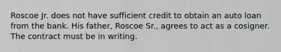 Roscoe Jr. does not have sufficient credit to obtain an auto loan from the bank. His father, Roscoe Sr., agrees to act as a cosigner. The contract must be in writing.