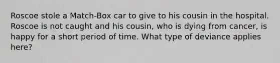 Roscoe stole a Match-Box car to give to his cousin in the hospital. Roscoe is not caught and his cousin, who is dying from cancer, is happy for a short period of time. What type of deviance applies here?