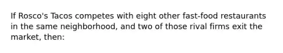 If Rosco's Tacos competes with eight other fast-food restaurants in the same neighborhood, and two of those rival firms exit the market, then: