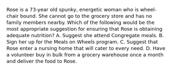 Rose is a 73-year old spunky, energetic woman who is wheel-chair bound. She cannot go to the grocery store and has no family members nearby. Which of the following would be the most appropriate suggestion for ensuring that Rose is obtaining adequate nutrition? A. Suggest she attend Congregate meals. B. Sign her up for the Meals on Wheels program. C. Suggest that Rose enter a nursing home that will cater to every need. D. Have a volunteer buy in bulk from a grocery warehouse once a month and deliver the food to Rose.