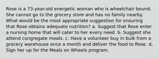 Rose is a 73-year-old energetic woman who is wheelchair bound. She cannot go to the grocery store and has no family nearby. What would be the most appropriate suggestion for ensuring that Rose obtains adequate nutrition?​ a. ​Suggest that Rose enter a nursing home that will cater to her every need. b. ​Suggest she attend congregate meals. c. ​Have a volunteer buy in bulk from a grocery warehouse once a month and deliver the food to Rose. d. ​Sign her up for the Meals on Wheels program.