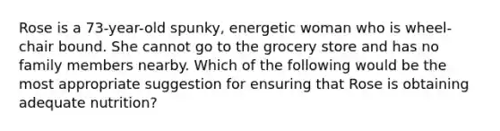 Rose is a 73-year-old spunky, energetic woman who is wheel-chair bound. She cannot go to the grocery store and has no family members nearby. Which of the following would be the most appropriate suggestion for ensuring that Rose is obtaining adequate nutrition?