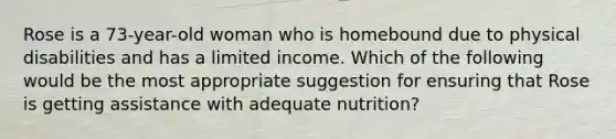 Rose is a 73-year-old woman who is homebound due to physical disabilities and has a limited income. Which of the following would be the most appropriate suggestion for ensuring that Rose is getting assistance with adequate nutrition?