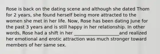 Rose is back on the dating scene and although she dated Thom for 2 years, she found herself being more attracted to the women she met in her life. Now, Rose has been dating June for the past 3 years and is still happy in her relationship. In other words, Rose had a shift in her ____________________and realized her emotional and erotic attraction was much stronger toward members of her same sex.