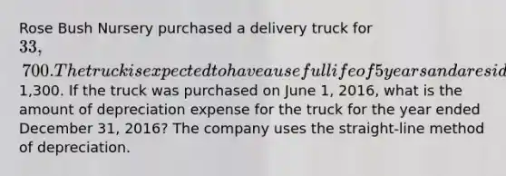 Rose Bush Nursery purchased a delivery truck for 33,700. The truck is expected to have a useful life of 5 years and a residual value of1,300. If the truck was purchased on June 1, 2016, what is the amount of depreciation expense for the truck for the year ended December 31, 2016? The company uses the straight-line method of depreciation.