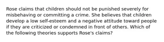 Rose claims that children should not be punished severely for misbehaving or committing a crime. She believes that children develop a low self-esteem and a negative attitude toward people if they are criticized or condemned in front of others. Which of the following theories supports Rose's claims?