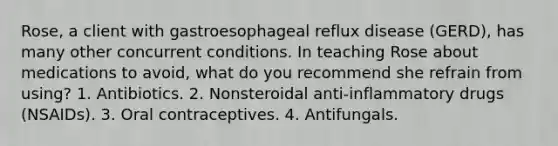 Rose, a client with gastroesophageal reflux disease (GERD), has many other concurrent conditions. In teaching Rose about medications to avoid, what do you recommend she refrain from using? 1. Antibiotics. 2. Nonsteroidal anti-inflammatory drugs (NSAIDs). 3. Oral contraceptives. 4. Antifungals.