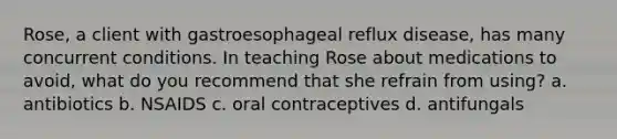 Rose, a client with gastroesophageal reflux disease, has many concurrent conditions. In teaching Rose about medications to avoid, what do you recommend that she refrain from using? a. antibiotics b. NSAIDS c. oral contraceptives d. antifungals