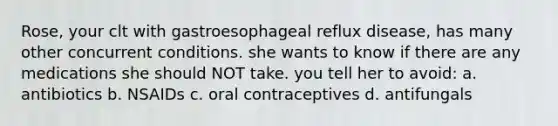 Rose, your clt with gastroesophageal reflux disease, has many other concurrent conditions. she wants to know if there are any medications she should NOT take. you tell her to avoid: a. antibiotics b. NSAIDs c. oral contraceptives d. antifungals