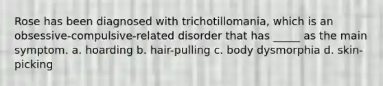 Rose has been diagnosed with trichotillomania, which is an obsessive-compulsive-related disorder that has _____ as the main symptom. a. hoarding b. hair-pulling c. body dysmorphia d. skin-picking