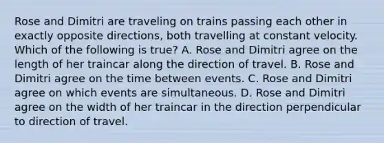 Rose and Dimitri are traveling on trains passing each other in exactly opposite directions, both travelling at constant velocity. Which of the following is true? A. Rose and Dimitri agree on the length of her traincar along the direction of travel. B. Rose and Dimitri agree on the time between events. C. Rose and Dimitri agree on which events are simultaneous. D. Rose and Dimitri agree on the width of her traincar in the direction perpendicular to direction of travel.