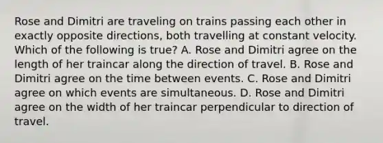 Rose and Dimitri are traveling on trains passing each other in exactly opposite directions, both travelling at constant velocity. Which of the following is true? A. Rose and Dimitri agree on the length of her traincar along the direction of travel. B. Rose and Dimitri agree on the time between events. C. Rose and Dimitri agree on which events are simultaneous. D. Rose and Dimitri agree on the width of her traincar perpendicular to direction of travel.