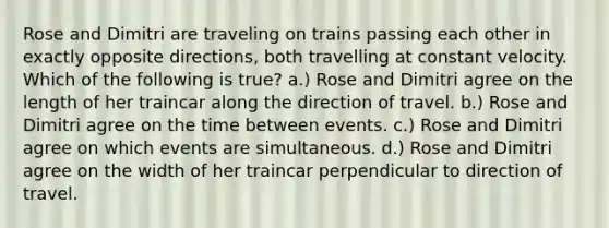 Rose and Dimitri are traveling on trains passing each other in exactly opposite directions, both travelling at constant velocity. Which of the following is true? a.) Rose and Dimitri agree on the length of her traincar along the direction of travel. b.) Rose and Dimitri agree on the time between events. c.) Rose and Dimitri agree on which events are simultaneous. d.) Rose and Dimitri agree on the width of her traincar perpendicular to direction of travel.