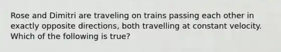 Rose and Dimitri are traveling on trains passing each other in exactly opposite directions, both travelling at constant velocity. Which of the following is true?