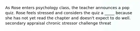 As Rose enters psychology class, the teacher announces a pop quiz. Rose feels stressed and considers the quiz a _____ because she has not yet read the chapter and doesn't expect to do well. secondary appraisal chronic stressor challenge threat