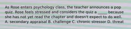 As Rose enters psychology class, the teacher announces a pop quiz. Rose feels stressed and considers the quiz a _____ because she has not yet read the chapter and doesn't expect to do well. A. secondary appraisal B. challenge C. chronic stressor D. threat