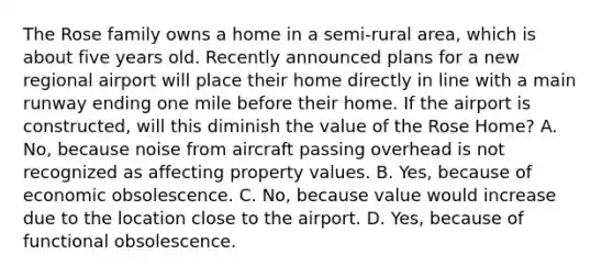 The Rose family owns a home in a semi-rural area, which is about five years old. Recently announced plans for a new regional airport will place their home directly in line with a main runway ending one mile before their home. If the airport is constructed, will this diminish the value of the Rose Home? A. No, because noise from aircraft passing overhead is not recognized as affecting property values. B. Yes, because of economic obsolescence. C. No, because value would increase due to the location close to the airport. D. Yes, because of functional obsolescence.