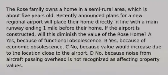 The Rose family owns a home in a semi-rural area, which is about five years old. Recently announced plans for a new regional airport will place their home directly in line with a main runway ending 1 mile before their home. If the airport is constructed, will this diminish the value of the Rose Home? A Yes, because of functional obsolescence. B Yes, because of economic obsolescence. C No, because value would increase due to the location close to the airport. D No, because noise from aircraft passing overhead is not recognized as affecting property values.