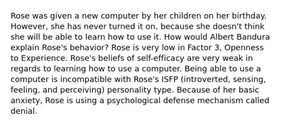 Rose was given a new computer by her children on her birthday. However, she has never turned it on, because she doesn't think she will be able to learn how to use it. How would Albert Bandura explain Rose's behavior? Rose is very low in Factor 3, Openness to Experience. Rose's beliefs of self-efficacy are very weak in regards to learning how to use a computer. Being able to use a computer is incompatible with Rose's ISFP (introverted, sensing, feeling, and perceiving) personality type. Because of her basic anxiety, Rose is using a psychological defense mechanism called denial.