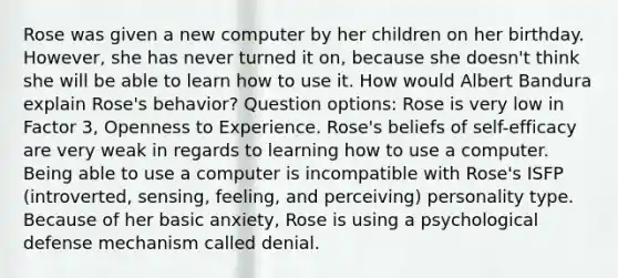 Rose was given a new computer by her children on her birthday. However, she has never turned it on, because she doesn't think she will be able to learn how to use it. How would Albert Bandura explain Rose's behavior? Question options: Rose is very low in Factor 3, Openness to Experience. Rose's beliefs of self-efficacy are very weak in regards to learning how to use a computer. Being able to use a computer is incompatible with Rose's ISFP (introverted, sensing, feeling, and perceiving) personality type. Because of her basic anxiety, Rose is using a psychological defense mechanism called denial.