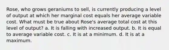 Rose, who grows geraniums to sell, is currently producing a level of output at which her marginal cost equals her average variable cost. What must be true about Rose's average total cost at this level of output? a. ​It is falling with increased output. b. ​It is equal to average variable cost. c. ​It is at a minimum. d. ​It is at a maximum.