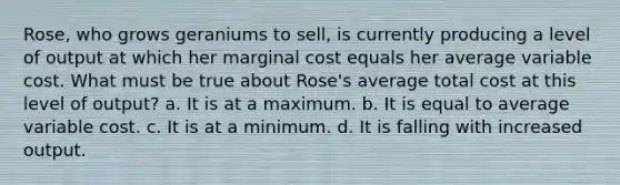 Rose, who grows geraniums to sell, is currently producing a level of output at which her marginal cost equals her average variable cost. What must be true about Rose's average total cost at this level of output? a. ​It is at a maximum. b. ​It is equal to average variable cost. c. ​It is at a minimum. d. ​It is falling with increased output.