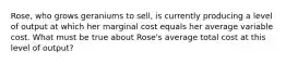 Rose, who grows geraniums to sell, is currently producing a level of output at which her marginal cost equals her average variable cost. What must be true about Rose's average total cost at this level of output?