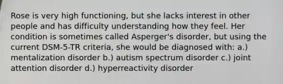 Rose is very high functioning, but she lacks interest in other people and has difficulty understanding how they feel. Her condition is sometimes called Asperger's disorder, but using the current DSM-5-TR criteria, she would be diagnosed with: a.) mentalization disorder b.) autism spectrum disorder c.) joint attention disorder d.) hyperreactivity disorder