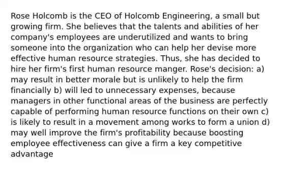 Rose Holcomb is the CEO of Holcomb Engineering, a small but growing firm. She believes that the talents and abilities of her company's employees are underutilized and wants to bring someone into the organization who can help her devise more effective human resource strategies. Thus, she has decided to hire her firm's first human resource manger. Rose's decision: a) may result in better morale but is unlikely to help the firm financially b) will led to unnecessary expenses, because managers in other functional areas of the business are perfectly capable of performing human resource functions on their own c) is likely to result in a movement among works to form a union d) may well improve the firm's profitability because boosting employee effectiveness can give a firm a key competitive advantage