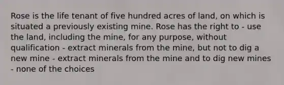 Rose is the life tenant of five hundred acres of land, on which is situated a previously existing mine. Rose has the right to - use the land, including the mine, for any purpose, without qualification - extract minerals from the mine, but not to dig a new mine - extract minerals from the mine and to dig new mines - none of the choices