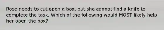 Rose needs to cut open a box, but she cannot find a knife to complete the task. Which of the following would MOST likely help her open the box?