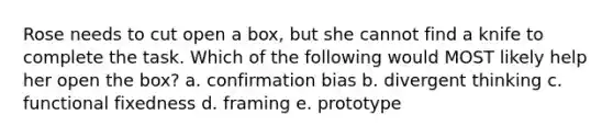 Rose needs to cut open a box, but she cannot find a knife to complete the task. Which of the following would MOST likely help her open the box? a. confirmation bias b. divergent thinking c. functional fixedness d. framing e. prototype