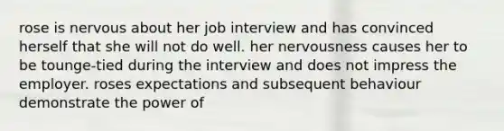 rose is nervous about her job interview and has convinced herself that she will not do well. her nervousness causes her to be tounge-tied during the interview and does not impress the employer. roses expectations and subsequent behaviour demonstrate the power of