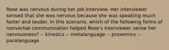 Rose was nervous during her job interview. Her interviewer sensed that she was nervous because she was speaking much faster and louder. In this scenario, which of the following forms of non<a href='https://www.questionai.com/knowledge/kVnsR3DzuD-verbal-communication' class='anchor-knowledge'>verbal communication</a> helped Rose's interviewer sense her nervousness? -- kinesics -- metalanguage -- proxemics -- paralanguage